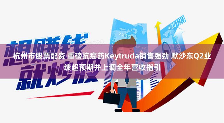 杭州市股票配资 重磅抗癌药Keytruda销售强劲 默沙东Q2业绩超预期并上调全年营收指引