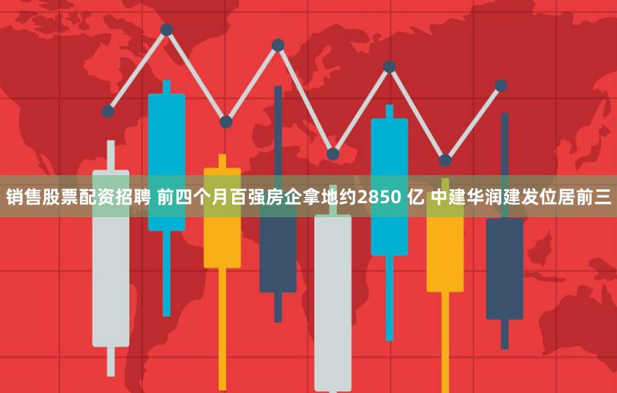 销售股票配资招聘 前四个月百强房企拿地约2850 亿 中建华润建发位居前三