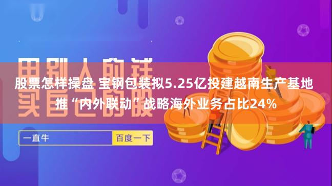 股票怎样操盘 宝钢包装拟5.25亿投建越南生产基地 推“内外联动”战略海外业务占比24%