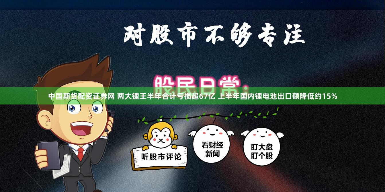 中国期货配资证券网 两大锂王半年合计亏损超67亿 上半年国内锂电池出口额降低约15%