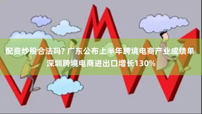 配资炒股合法吗? 广东公布上半年跨境电商产业成绩单 深圳跨境电商进出口增长130%