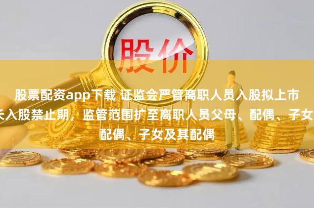 股票配资app下载 证监会严管离职人员入股拟上市公司 拉长入股禁止期，监管范围扩至离职人员父母、配偶、子女及其配偶